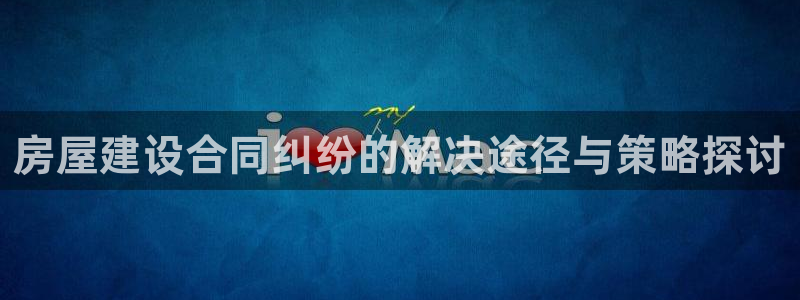 意昂体育3招商电话地址查询：房屋建设合同纠纷的解决途径与策略探讨