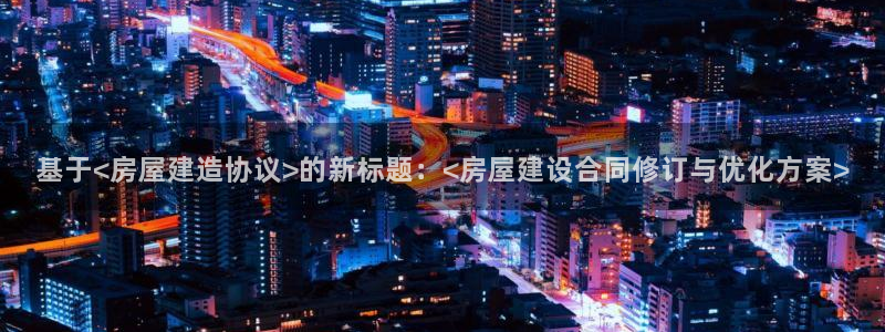 意昂3官网：基于<房屋建造协议>的新标题：<房屋建设合同修订与优化方案>