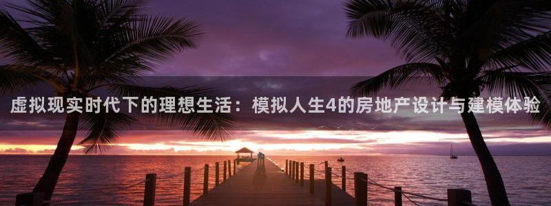 意昂体育3平台注册要钱吗是真的吗：虚拟现实时代下的理想生活：模拟人生4的房地产设计与建模体验