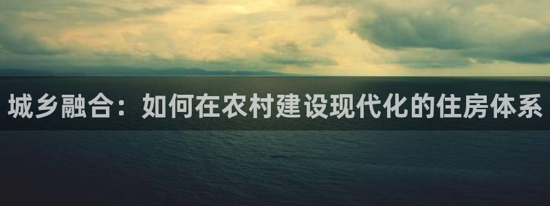 意昂体育3招商：城乡融合：如何在农村建设现代化的住房体系