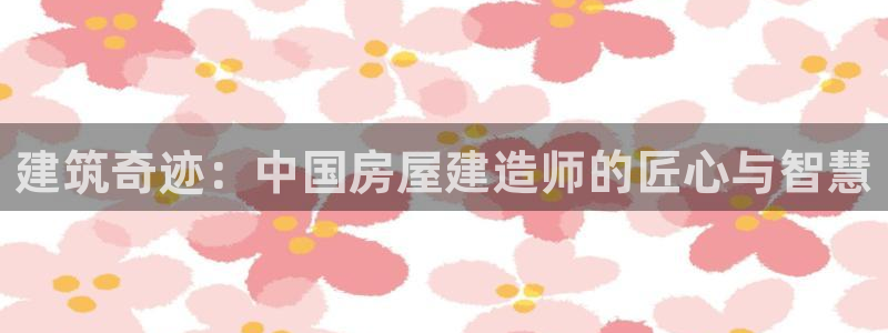 意昂3娱乐首页官网下载：建筑奇迹：中国房屋建造师的匠心与智慧