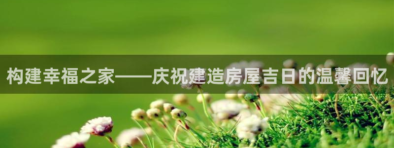 意昂3娱乐平台：构建幸福之家——庆祝建造房屋吉日的温馨回忆