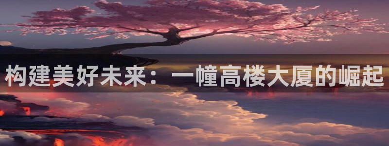 意昂体育3招商电话地址是多少：构建美好未来：一幢高楼大厦的崛起