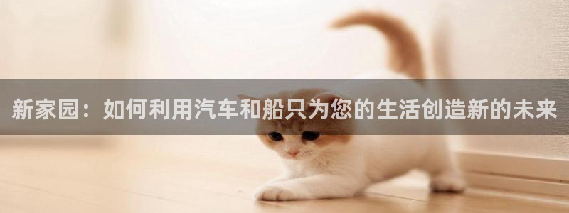 意昂体育3是干嘛的公司：新家园：如何利用汽车和船只为您的生活创造新的未来