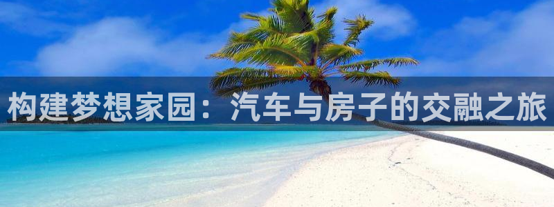 意昂体育3平台是正规平台吗知乎：构建梦想家园：汽车与房子的交融之旅
